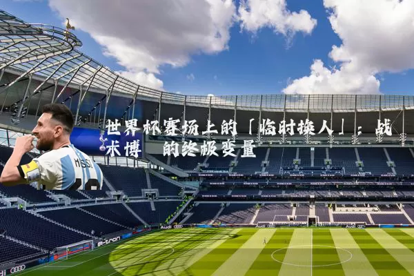 世界杯赛场上的「临时换人」：战术博弈的终极变量