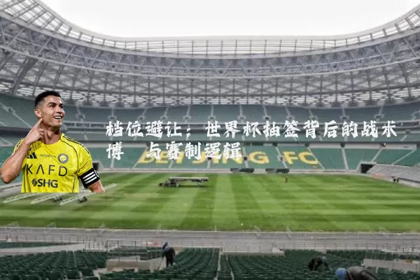 档位避让：世界杯抽签背后的战术博弈与赛制逻辑